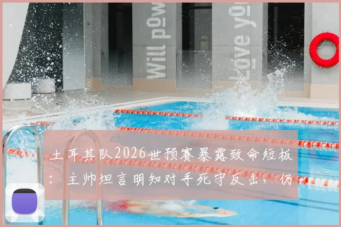 土耳其队2026世预赛暴露致命短板：主帅坦言明知对手死守反击，仍连丢两球，破密集防守成当务之急