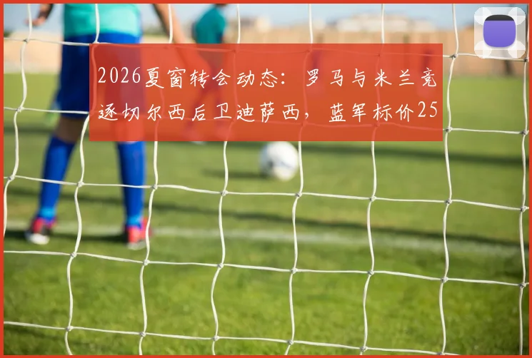 2026夏窗转会动态：罗马与米兰竞逐切尔西后卫迪萨西，蓝军标价2500万英镑引关注