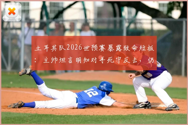 土耳其队2026世预赛暴露致命短板:主帅坦言明知对手死守反击,仍连丢两球,破密集防守成当务之急