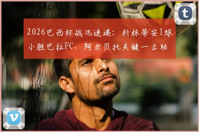 2026巴西杯战况速递:科林蒂安1球小胜巴拉FC,阿尔贝托关键一击助球队总比分2-0晋级下一轮