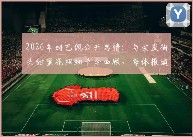 2026年姆巴佩公开恋情:与女友街头甜蜜亮相细节全回顾,每体报道背后透露其态度转变