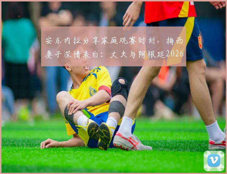 安东内拉分享家庭观赛时刻，梅西妻子深情表白：丈夫与阿根廷2026继续闪耀