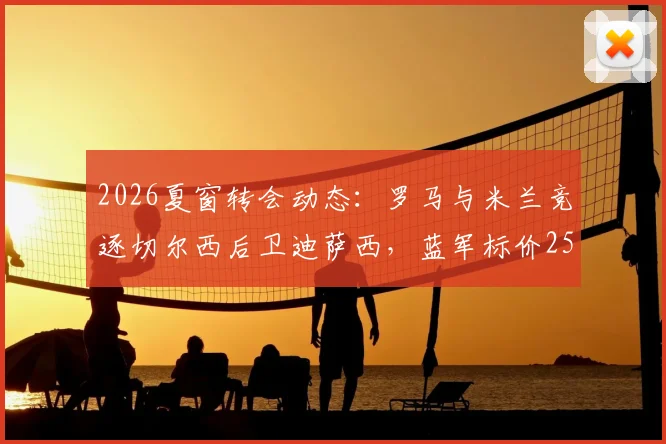 2026夏窗转会动态:罗马与米兰竞逐切尔西后卫迪萨西,蓝军标价2500万英镑引关注