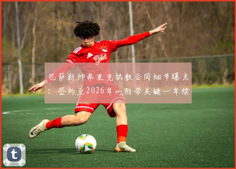巴萨新帅弗里克执教合同细节曝光：签约至2026年，附带关键一年续约选项，世体深度解读签约逻辑