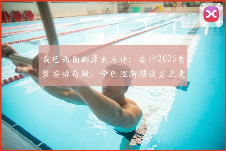 前巴西国脚犀利点评：安帅2026首发安排存疑，伊巴涅斯踢边后卫是最大败笔？