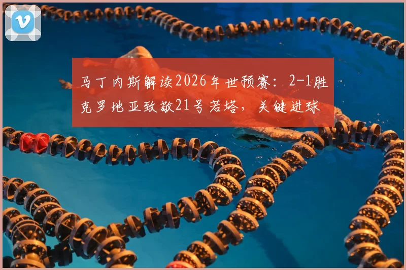 马丁内斯解读2026年世预赛：2-1胜克罗地亚致敬21号若塔，关键进球背后的战术意图与球员专访实录