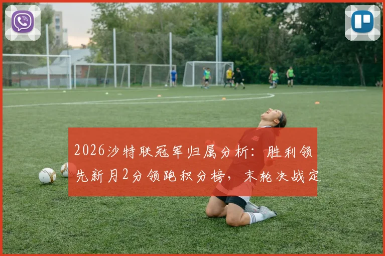 2026沙特联冠军归属分析：胜利领先新月2分领跑积分榜，末轮决战定乾坤