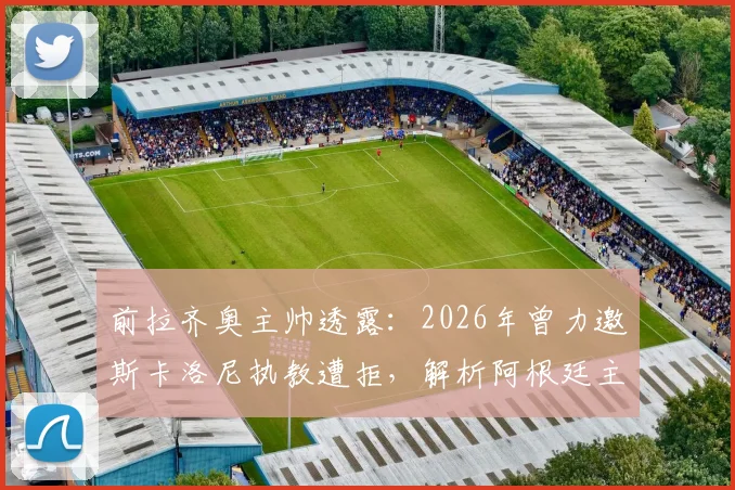 前拉齐奥主帅透露：2026年曾力邀斯卡洛尼执教遭拒，解析阿根廷主帅留守国家队原因