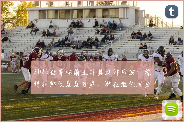 2026世界杯前土耳其换帅风波：蒙特拉帅位岌岌可危，潜在继任者分析与球队前景展望