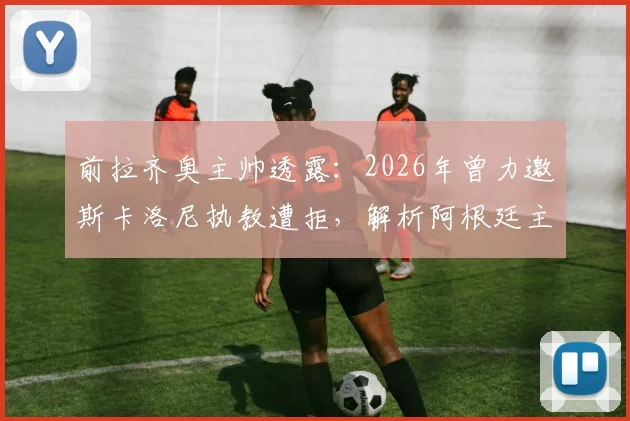 前拉齐奥主帅透露:2026年曾力邀斯卡洛尼执教遭拒,解析阿根廷主帅留守国家队原因