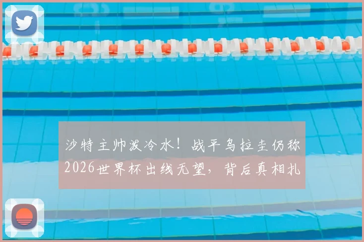 沙特主帅泼冷水！战平乌拉圭仍称2026世界杯出线无望，背后真相扎心