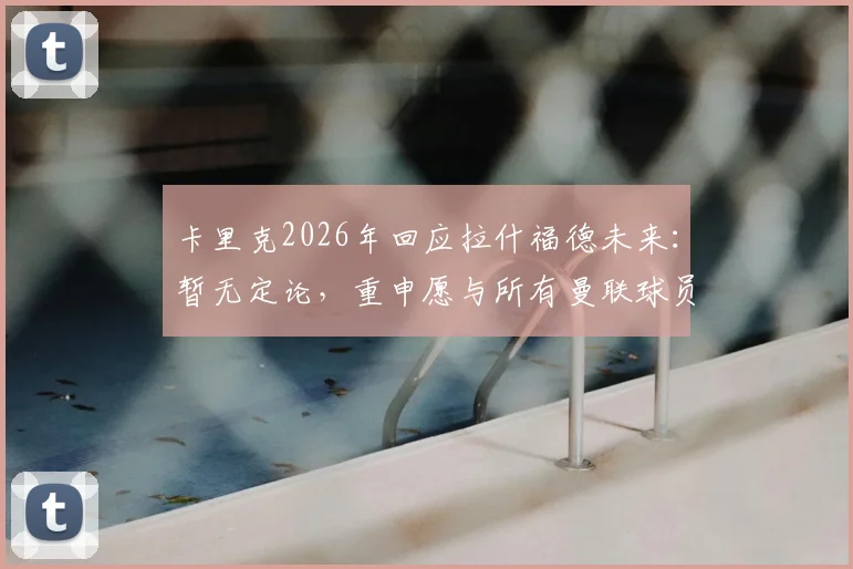 卡里克2026年回应拉什福德未来:暂无定论,重申愿与所有曼联球员合作,队内现状深度分析