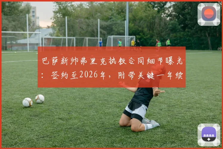 巴萨新帅弗里克执教合同细节曝光:签约至2026年,附带关键一年续约选项,世体深度解读签约逻辑
