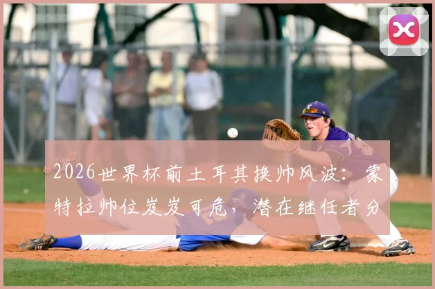 2026世界杯前土耳其换帅风波：蒙特拉帅位岌岌可危，潜在继任者分析与球队前景展望