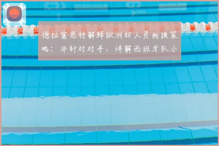 德拉富恩特解释欧洲杯人员轮换策略:非针对对手,详解西班牙队小组赛第二轮战术调整考量
