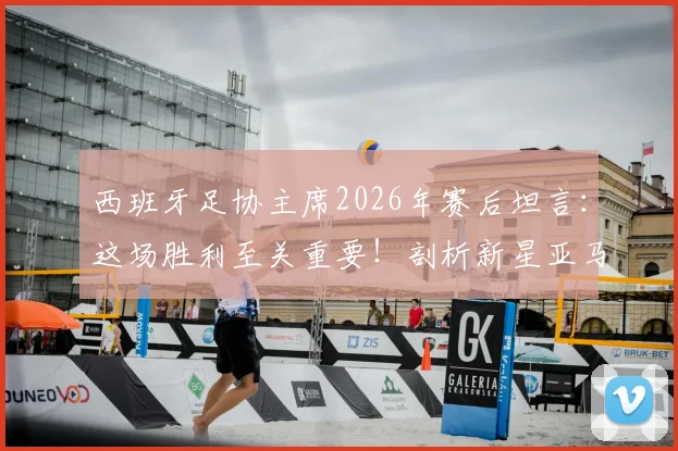 西班牙足协主席2026年赛后坦言：这场胜利至关重要！剖析新星亚马尔跻身世界级的背后原因