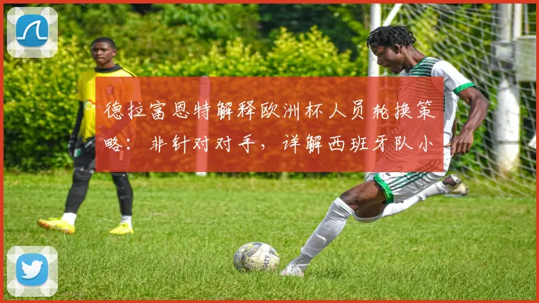 德拉富恩特解释欧洲杯人员轮换策略：非针对对手，详解西班牙队小组赛第二轮战术调整考量
