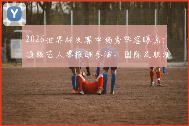 2026世界杯决赛中场秀阵容曝光：顶级艺人零报酬参演，国际足联演出规则全解析