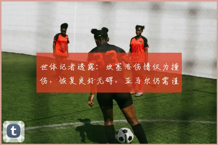 世体记者透露：坎塞洛伤情仅为撞伤，恢复良好无碍，亚马尔仍需谨慎观察