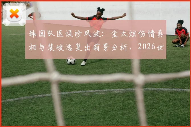 韩国队医误诊风波：金太炫伤情真相与裴峻浩复出前景分析，2026世界杯第二轮阵容预测