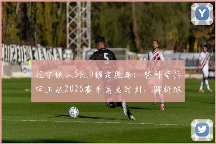 辽宁铁人5比0锁定胜局：替补奇兵田玉达2026赛季高光时刻，解析球队战术与团队精神