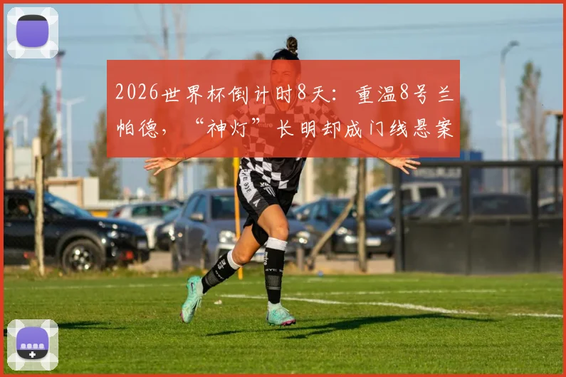 2026世界杯倒计时8天:重温8号兰帕德,“神灯”长明却成门线悬案永恒之痛