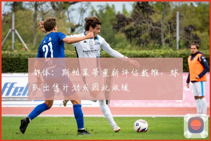 都体：斯帕莱蒂重新评估戴维，球队出售计划或因此放缓