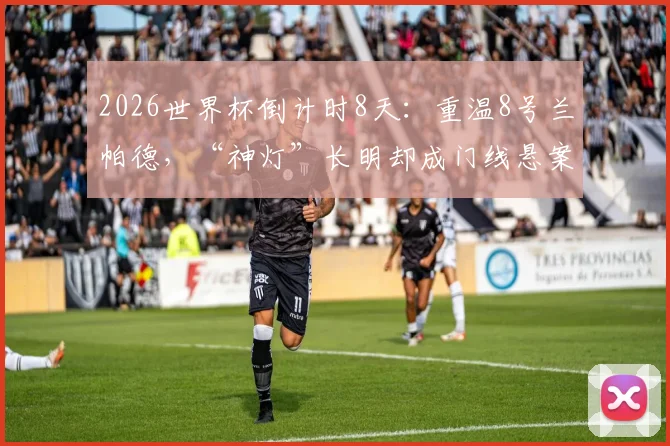 2026世界杯倒计时8天：重温8号兰帕德，“神灯”长明却成门线悬案永恒之痛