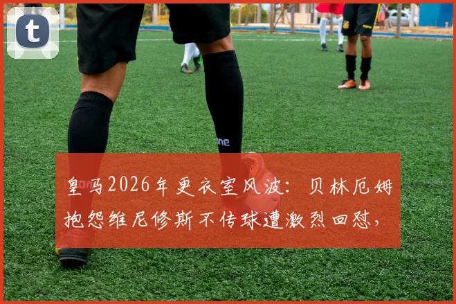皇马2026年更衣室风波：贝林厄姆抱怨维尼修斯不传球遭激烈回怼，球队战术矛盾浮出水面