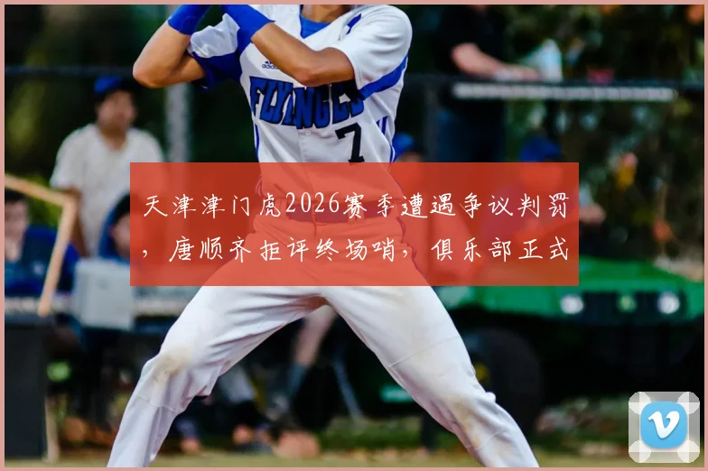 天津津门虎2026赛季遭遇争议判罚，唐顺齐拒评终场哨，俱乐部正式申诉程序解读