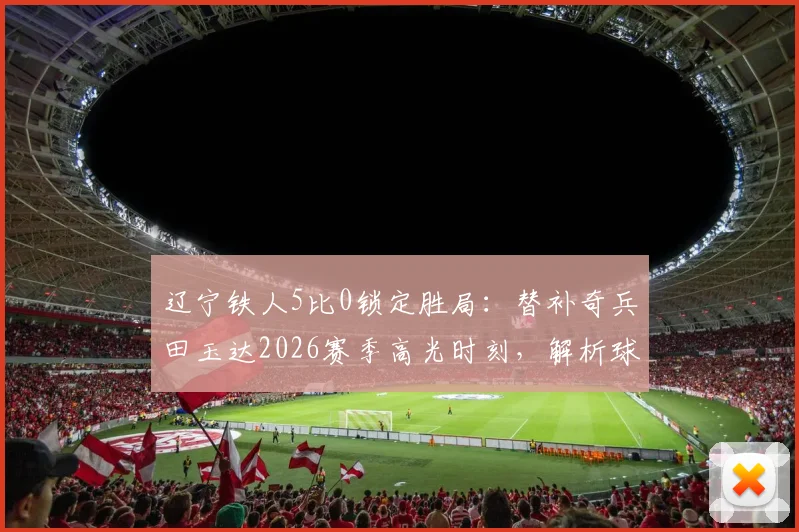 辽宁铁人5比0锁定胜局:替补奇兵田玉达2026赛季高光时刻,解析球队战术与团队精神