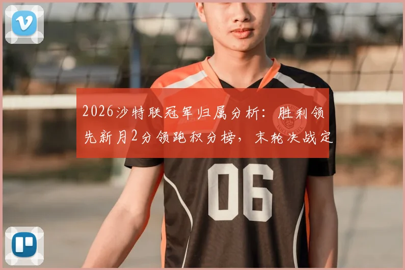 2026沙特联冠军归属分析：胜利领先新月2分领跑积分榜，末轮决战定乾坤