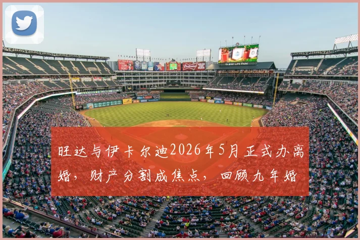 旺达与伊卡尔迪2026年5月正式办离婚，财产分割成焦点，回顾九年婚变全过程
