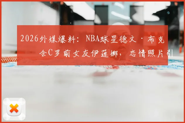 2026外媒爆料:NBA球星德文·布克约会C罗前女友伊莲娜,恋情照片引热议