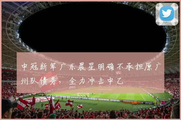 中冠新军广东晨星明确不承担原广州队债务,全力冲击中乙