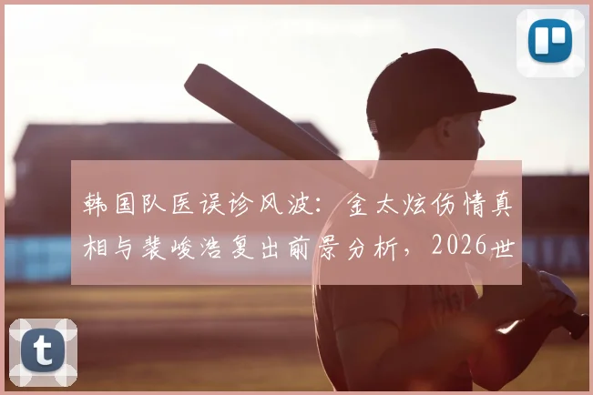 韩国队医误诊风波：金太炫伤情真相与裴峻浩复出前景分析，2026世界杯第二轮阵容预测