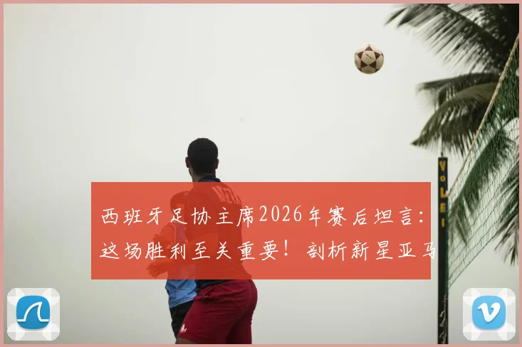 西班牙足协主席2026年赛后坦言：这场胜利至关重要！剖析新星亚马尔跻身世界级的背后原因