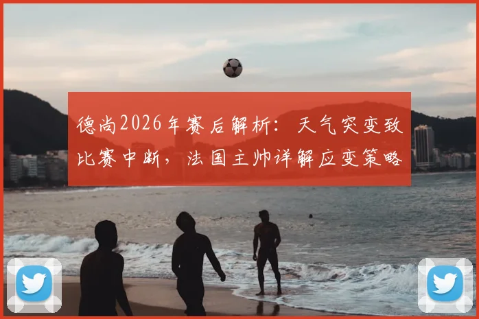 德尚2026年赛后解析:天气突变致比赛中断,法国主帅详解应变策略与心理调节