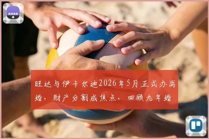 旺达与伊卡尔迪2026年5月正式办离婚，财产分割成焦点，回顾九年婚变全过程