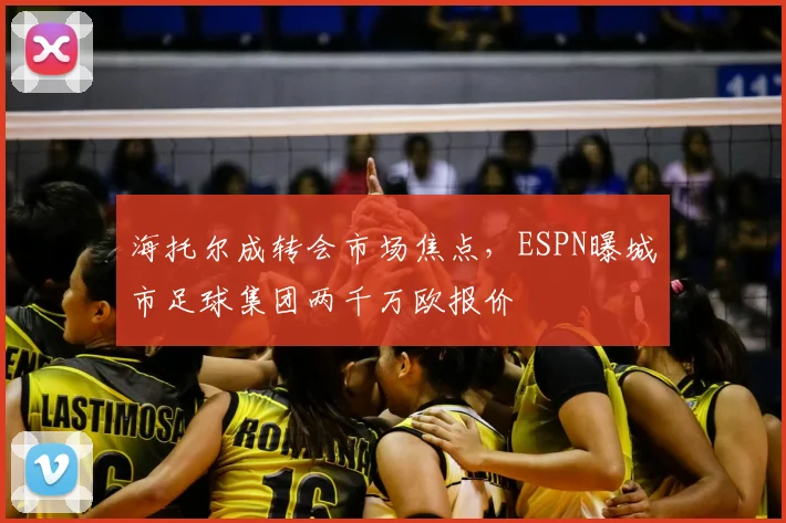海托尔成转会市场焦点,ESPN曝城市足球集团两千万欧报价