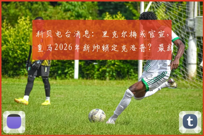 科贝电台消息：里克尔梅或官宣，皇马2026年新帅锁定克洛普？最新动态与潜在影响分析